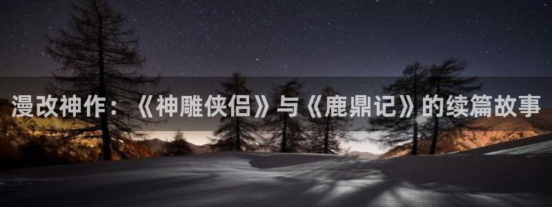 新新漫画观看：漫改神作：《神雕侠侣》与《鹿鼎记》的续篇故事