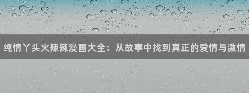 新新漫画网站：纯情丫头火辣辣漫画大全：从故事中找到真正的爱情与激情