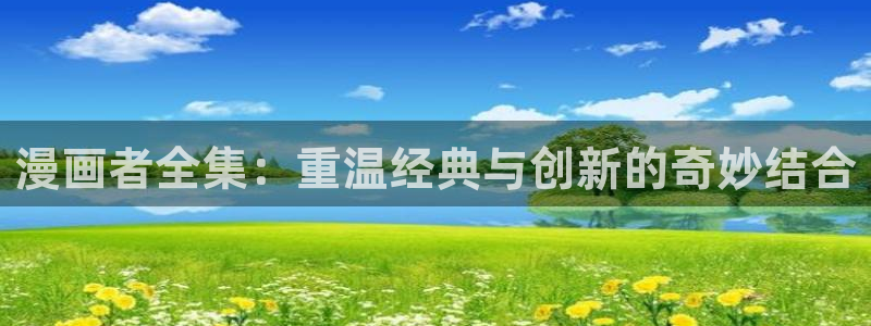 新新漫画免费版app下载：漫画者全集：重温经典与创新的奇妙结合